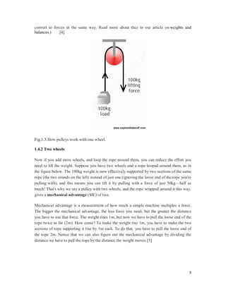 3
convert to forces in the same way. Read more about thus in our article on weights and
balances.) [4]
Fig.1.3:How pulleys work with one wheel.
1.4.2 Two wheels
Now if you add more wheels, and loop the rope around them, you can reduce the effort you
need to lift the weight. Suppose you have two wheels and a rope looped around them, as in
the figure below. The 100kg weight is now effectively supported by two sections of the same
rope (the two strands on the left) instead of just one (ignoring the loose end of the rope you're
pulling with), and this means you can lift it by pulling with a force of just 50kg—half as
much! That's why we say a pulley with two wheels, and the rope wrapped around it this way,
gives a mechanical advantage (ME) of two.
Mechanical advantage is a measurement of how much a simple machine multiples a force.
The bigger the mechanical advantage, the less force you need, but the greater the distance
you have to use that force. The weight rises 1m, but now we have to pull the loose end of the
rope twice as far (2m). How come? To make the weight rise 1m, you have to make the two
sections of rope supporting it rise by 1m each. To do that, you have to pull the loose end of
the rope 2m. Notice that we can also figure out the mechanical advantage by dividing the
distance we have to pull the rope by the distance the weight moves.[5]
 