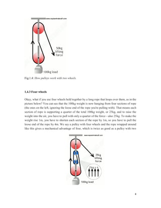4
Fig.1.4: How pulleys work with two wheels.
1.4.3 Four wheels
Okay, what if you use four wheels held together by a long rope that loops over them, as in the
picture below? You can see that the 100kg weight is now hanging from four sections of rope
(the ones on the left, ignoring the loose end of the rope you're pulling with). That means each
section of rope is supporting a quarter of the total 100kg weight, or 25kg, and to raise the
weight into the air, you have to pull with only a quarter of the force—also 25kg. To make the
weight rise 1m, you have to shorten each section of the rope by 1m, so you have to pull the
loose end of the rope by 4m. We say a pulley with four wheels and the rope wrapped around
like this gives a mechanical advantage of four, which is twice as good as a pulley with two
 