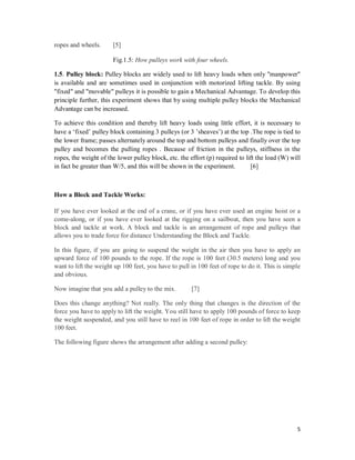 5
ropes and wheels. [5]
Fig.1.5: How pulleys work with four wheels.
1.5. Pulley block: Pulley blocks are widely used to lift heavy loads when only "manpower"
is available and are sometimes used in conjunction with motorized lifting tackle. By using
"fixed" and "movable" pulleys it is possible to gain a Mechanical Advantage. To develop this
principle further, this experiment shows that by using multiple pulley blocks the Mechanical
Advantage can be increased.
To achieve this condition and thereby lift heavy loads using little effort, it is necessary to
have a ‘fixed’ pulley block containing 3 pulleys (or 3 ’sheaves’) at the top .The rope is tied to
the lower frame; passes alternately around the top and bottom pulleys and finally over the top
pulley and becomes the pulling ropes . Because of friction in the pulleys, stiffness in the
ropes, the weight of the lower pulley block, etc. the effort (p) required to lift the load (W) will
in fact be greater than W/5, and this will be shown in the experiment. [6]
How a Block and Tackle Works:
If you have ever looked at the end of a crane, or if you have ever used an engine hoist or a
come-along, or if you have ever looked at the rigging on a sailboat, then you have seen a
block and tackle at work. A block and tackle is an arrangement of rope and pulleys that
allows you to trade force for distance Understanding the Block and Tackle.
In this figure, if you are going to suspend the weight in the air then you have to apply an
upward force of 100 pounds to the rope. If the rope is 100 feet (30.5 meters) long and you
want to lift the weight up 100 feet, you have to pull in 100 feet of rope to do it. This is simple
and obvious.
Now imagine that you add a pulley to the mix. [7]
Does this change anything? Not really. The only thing that changes is the direction of the
force you have to apply to lift the weight. You still have to apply 100 pounds of force to keep
the weight suspended, and you still have to reel in 100 feet of rope in order to lift the weight
100 feet.
The following figure shows the arrangement after adding a second pulley:
 