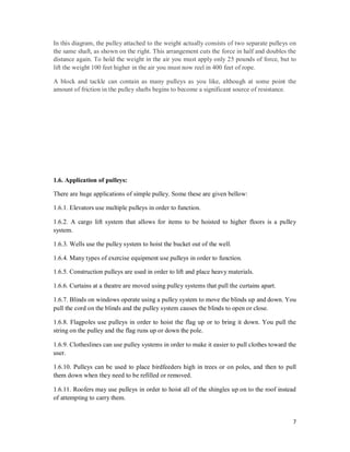 7
In this diagram, the pulley attached to the weight actually consists of two separate pulleys on
the same shaft, as shown on the right. This arrangement cuts the force in half and doubles the
distance again. To hold the weight in the air you must apply only 25 pounds of force, but to
lift the weight 100 feet higher in the air you must now reel in 400 feet of rope.
A block and tackle can contain as many pulleys as you like, although at some point the
amount of friction in the pulley shafts begins to become a significant source of resistance.
1.6. Application of pulleys:
There are huge applications of simple pulley. Some these are given bellow:
1.6.1. Elevators use multiple pulleys in order to function.
1.6.2. A cargo lift system that allows for items to be hoisted to higher floors is a pulley
system.
1.6.3. Wells use the pulley system to hoist the bucket out of the well.
1.6.4. Many types of exercise equipment use pulleys in order to function.
1.6.5. Construction pulleys are used in order to lift and place heavy materials.
1.6.6. Curtains at a theatre are moved using pulley systems that pull the curtains apart.
1.6.7. Blinds on windows operate using a pulley system to move the blinds up and down. You
pull the cord on the blinds and the pulley system causes the blinds to open or close.
1.6.8. Flagpoles use pulleys in order to hoist the flag up or to bring it down. You pull the
string on the pulley and the flag runs up or down the pole.
1.6.9. Clotheslines can use pulley systems in order to make it easier to pull clothes toward the
user.
1.6.10. Pulleys can be used to place birdfeeders high in trees or on poles, and then to pull
them down when they need to be refilled or removed.
1.6.11. Roofers may use pulleys in order to hoist all of the shingles up on to the roof instead
of attempting to carry them.
 