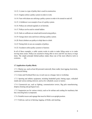 8
1.6.12. A crane is a type of pulley that is used in construction.
1.6.13. Engines utilize a pulley system in order to work.
1.6.14. Fans with chains are utilizing a pulley system in order to be turned on and off.
1.6.15. A bulldozer is an example of use of a pulley system.
1.6.16. Pulleys are utilized regularly in oil derricks.
1.6.17. Pulleys can be used to extend ladders.
1.6.18. Sails on sailboats are raised and lowered using pulleys.
1.6.19. Garage doors raise and lower utilizing a pulley system.
1.6.20. Rock climbers use pulleys to help them to climb.
1.6.21 Timing belts in cars are examples of pulleys.
1.6.22. Escalators utilize pulley systems to function.
In all of these examples, a cable system works in order to make lifting easier or to make
moving items easier. Pulleys are essential to being able to move and lift very heavy or large
items. The simple principle behind pulleys makes these one of the most effective tools in
existence. [8]
1.7.Application of pulley Block:
1.7.1. Marine use, such as boat lift personal watercraft, Boat cradle, boat rigging, boat docks,
commercial fishing
1.7.2. Gates and Overhead Door use, in such uses as a hangar, barn or workshop.
1.7.3. Sporting and athletic equipment, including basketball goals, batting cages, volleyball
stands and various netting retrieval, such as for volleyball, soccer or tennis)
1.7.4. Commercial use, such as lighting, communication towers, flag pole manufacturing,
drapery cleaning and geological uses.
1.7.5. Suspension use for various wire(s), such as for airlines and cording for machinery that
has a traveling bed or component.
1.7.6. Portable towers and signage that must be lifted to an upright position.
1.7.7. Field use, such as in farming, logging, oil fields, and ranching.
 