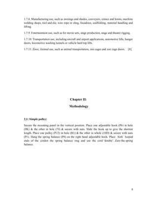 9
1.7.8. Manufacturing use, such as awnings and shades, conveyors, cranes and hoists, machine
welding shops, tool and die, wire rope or sling, foundries, scaffolding, material handling and
lifting.
1.7.9. Entertainment use, such as for movie sets, stage production, stage and theater rigging.
1.7.10. Transportation use, including aircraft and airport applications, automotive lifts, hanger
doors, locomotive washing tunnels or vehicle hard top lifts.
1.7.11. Zoos; Animal use, such as animal transportation, zoo cages and zoo cage doors. [8]
Chapter II:
Methodology
2.1: Simple pulley:
Secure the mounting panel in the vertical position. Place one adjustable hook (P6) in hole
(9K) & the other in hole (7J) & secure with nuts. Slide the hook up to give the shortest
length. Place one pulley (P12) in hole (B1) & the other in whole (10D) & secure with nuts
(P1). Hang the spring balance (P8) on the right hand adjustable hook. Place both looped
ends of the cordon the spring balance ring and use the cord ‘double’. Zero the spring
balance.
 