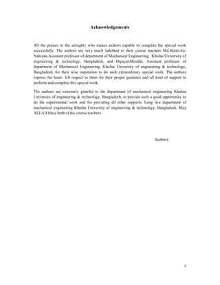 ii
Acknowledgements
All the praises to the almighty who makes authors capable to complete the special work
successfully. The authors are very much indebted to their course teachers Md.Helal-An-
Nahiyan,Assistant professor of department of Mechanical Engineering, Khulna University of
engineering & technology, Bangladesh, and DipayanMondal, Assistant professor of
department of Mechanical Engineering, Khulna University of engineering & technology,
Bangladesh, for their wise inspiration to do such extraordinary special work. The authors
express the heart- felt respect to them for their proper guidance and all kind of support to
perform and complete this special work.
The authors are extremely grateful to the department of mechanical engineering Khulna
University of engineering & technology, Bangladesh, to provide such a good opportunity to
do the experimental work and for providing all other supports. Long live department of
mechanical engineering Khulna University of engineering & technology, Bangladesh. May
ALLAH bless both of the course teachers.
Authors
 