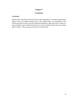 16
Chapter V
Conclusion
Conclusion:
Simple pulley and pulley block both deserve great importance in mechanical engineering.
Pulley is one of six simple machines used to lift weights. Pulleys are assembled to form
a block and tackle in order to provide mechanical advantage to apply large forces. Pulleys are
also assembled as part of belt and chain drives in order to transmit power from one rotating
shaft to another. . They are always in touch in our practical life.
 