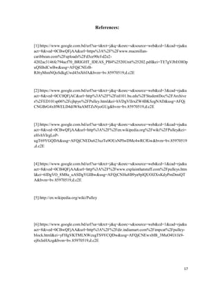17
References:
[1]:https://www.google.com.bd/url?sa=t&rct=j&q=&esrc=s&source=web&cd=1&cad=rja&u
act=8&ved=0CBwQFjAA&url=https%3A%2F%2Fwww.macmillan-
caribbean.com%2Fuploads%2Fd3ce90cf-d2e2-
4202ac3146fc794acf70_BRIGHT_IDEAS_PB4%2520Unit%25202.pdf&ei=TE7gVJbEOIOp
uQSBsICwBw&usg=AFQjCNErB-
RJ6yMnnNQoSdkgUwd43nX6fA&bvm=bv.85970519,d.c2E
[2]:https://www.google.com.bd/url?sa=t&rct=j&q=&esrc=s&source=web&cd=3&cad=rja&u
act=8&ved=0CC0QFjAC&url=http%3A%2F%2Fed101.bu.edu%2FStudentDoc%2FArchive
s%2FED101sp06%2Fcjhpyo%2FPulley.html&ei=hVDgVIIrxZW4BKSzgNAD&usg=AFQj
CNGBrG4xHWELD4diW8aAMTZsNyoGUg&bvm=bv.85970519,d.c2E
[3]:https://www.google.com.bd/url?sa=t&rct=j&q=&esrc=s&source=web&cd=1&cad=rja&u
act=8&ved=0CBwQFjAA&url=http%3A%2F%2Fen.wikipedia.org%2Fwiki%2FPulley&ei=
eHvhVIrgLoP-
ugT69YGQDA&usg=AFQjCNEDu623uzTu9OUsNPIwDMc4wRCfGw&bvm=bv.85970519
,d.c2E
[4]:https://www.google.com.bd/url?sa=t&rct=j&q=&esrc=s&source=web&cd=1&cad=rja&u
act=8&ved=0CB4QFjAA&url=http%3A%2F%2Fwww.explainthatstuff.com%2Fpulleys.htm
l&ei=6lDgVO_8M8a_uASDgYGIBw&usg=AFQjCNHu8B9ya9plQUOlJXxKdyPmDmiQT
A&bvm=bv.85970519,d.c2E
[5]:http://en.wikipedia.org/wiki/Pulley
[6]:https://www.google.com.bd/url?sa=t&rct=j&q=&esrc=s&source=web&cd=1&cad=rja&u
act=8&ved=0CBwQFjAA&url=http%3A%2F%2Fdir.indiamart.com%2Fimpcat%2Fpulley-
block.html&ei=yFHgVKTMLNWcugTS9YCQDw&usg=AFQjCNEwxblB_3MuO4Ut1k9-
ej8xInHAzg&bvm=bv.85970519,d.c2E
 