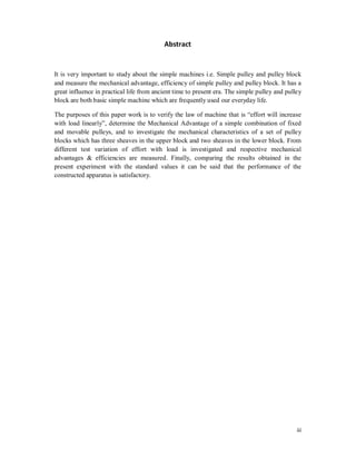 iii
Abstract
It is very important to study about the simple machines i.e. Simple pulley and pulley block
and measure the mechanical advantage, efficiency of simple pulley and pulley block. It has a
great influence in practical life from ancient time to present era. The simple pulley and pulley
block are both basic simple machine which are frequently used our everyday life.
The purposes of this paper work is to verify the law of machine that is “effort will increase
with load linearly”, determine the Mechanical Advantage of a simple combination of fixed
and movable pulleys, and to investigate the mechanical characteristics of a set of pulley
blocks which has three sheaves in the upper block and two sheaves in the lower block. From
different test variation of effort with load is investigated and respective mechanical
advantages & efficiencies are measured. Finally, comparing the results obtained in the
present experiment with the standard values it can be said that the performance of the
constructed apparatus is satisfactory.
 