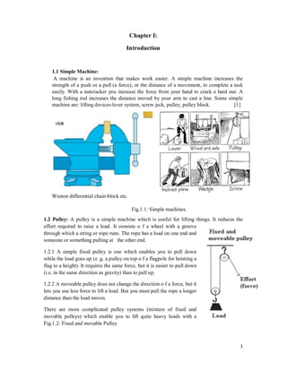 1
Chapter I:
Introduction
1.1 Simple Machine:
A machine is an invention that makes work easier. A simple machine increases the
strength of a push or a pull (a force), or the distance of a movement, to complete a task
easily. With a nutcracker you increase the force from your hand to crack a hard nut. A
long fishing rod increases the distance moved by your arm to cast a line. Some simple
machine are: lifting devices-lever system, screw jack, pulley, pulley block. [1]
Weston differential chain block etc.
Fig.1.1: Simple machines.
1.2 Pulley: A pulley is a simple machine which is useful for lifting things. It reduces the
effort required to raise a load. It consists o f a wheel with a groove
through which a string or rope runs. The rope has a load on one end and
someone or something pulling at the other end.
1.2.1 A simple fixed pulley is one which enables you to pull down
while the load goes up (e .g. a pulley on top o f a flagpole for hoisting a
flag to a height). It requires the same force, but it is easier to pull down
(i.e. in the same direction as gravity) than to pull up.
1.2.2 A moveable pulley does not change the direction o f a force, but it
lets you use less force to lift a load. But you must pull the rope a longer
distance than the load moves.
There are more complicated pulley systems (mixture of fixed and
movable pulleys) which enable you to lift quite heavy loads with a
Fig.1.2: Fixed and movable Pulley
 