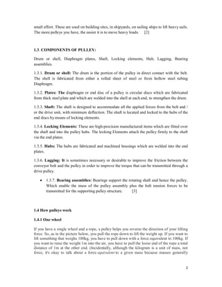 2
small effort. These are used on building sites, in shipyards, on sailing ships to lift heavy sails.
The more pulleys you have, the easier it is to move heavy loads. [2]
1.3. COMPONENTS OF PULLEY:
Drum or shell, Diaphragm plates, Shaft, Locking elements, Hub, Lagging, Bearing
assemblies.
1.3.1. Drum or shell: The drum is the portion of the pulley in direct contact with the belt.
The shell is fabricated from either a rolled sheet of steel or from hollow steel tubing
Diaphragm.
1.3.2. Plates: The diaphragm or end disc of a pulley is circular discs which are fabricated
from thick steel plate and which are welded into the shell at each end, to strengthen the drum.
1.3.3. Shaft: The shaft is designed to accommodate all the applied forces from the belt and /
or the drive unit, with minimum deflection. The shaft is located and locked to the hubs of the
end discs by means of locking elements.
1.3.4. Locking Elements: These are high-precision manufactured items which are fitted over
the shaft and into the pulley hubs. The locking Elements attach the pulley firmly to the shaft
via the end plates.
1.3.5. Hubs: The hubs are fabricated and machined housings which are welded into the end
plates.
1.3.6. Lagging: It is sometimes necessary or desirable to improve the friction between the
conveyor belt and the pulley in order to improve the torque that can be transmitted through a
drive pulley.
 1.3.7. Bearing assemblies: Bearings support the rotating shaft and hence the pulley.
Which enable the mass of the pulley assembly plus the belt tension forces to be
transmitted for the supporting pulley structure. [3]
1.4 How pulleys work
1.4.1 One wheel
If you have a single wheel and a rope, a pulley helps you reverse the direction of your lifting
force. So, as in the picture below, you pull the rope down to lift the weight up. If you want to
lift something that weighs 100kg, you have to pull down with a force equivalent to 100kg. If
you want to raise the weight 1m into the air, you have to pull the loose end of the rope a total
distance of 1m at the other end. (Incidentally, although the kilogram is a unit of mass, not
force, it's okay to talk about a force equivalent to a given mass because masses generally
 