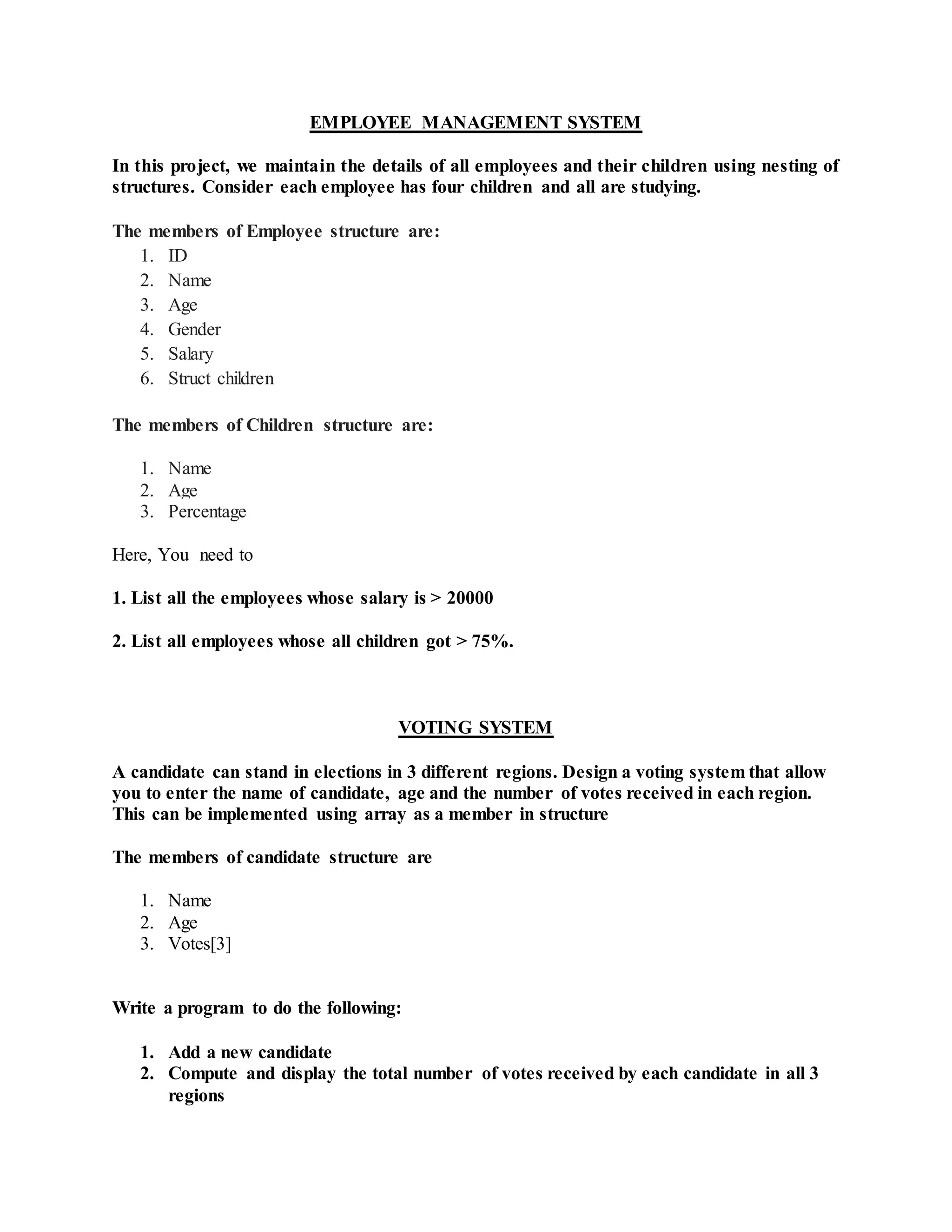 EMPLOYEE MANAGEMENT SYSTEM
In this project, we maintain the details of all employees and their children using nesting of
structures. Consider each employee has four children and all are studying.
The members of Employee structure are:
1. ID
2. Name
3. Age
4. Gender
5. Salary
6. Struct children
The members of Children structure are:
1. Name
2. Age
3. Percentage
Here, You need to
1. List all the employees whose salary is > 20000
2. List all employees whose all children got > 75%.
VOTING SYSTEM
A candidate can stand in elections in 3 different regions. Design a voting system that allow
you to enter the name of candidate, age and the number of votes received in each region.
This can be implemented using array as a member in structure
The members of candidate structure are
1. Name
2. Age
3. Votes[3]
Write a program to do the following:
1. Add a new candidate
2. Compute and display the total number of votes received by each candidate in all 3
regions
 