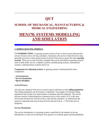 QUT
SCHOOL OF MECHANICAL, MANUFACTURING &
         MEDICAL ENGINEERING

     MEN170: SYSTEMS MODELLING
          AND SIMULATION

7. SIMPLE QUEUING MODELS:

7.1 INTRODUCTION: A queuing system consists of one or more servers that provide
service of some sort to arriving customers. Customers who arrive to find all servers busy
generally join one or more queues (lines) in front of the servers, hence the name queuing
systems. There are several everyday examples that can be described as queuing systems,
such as bank-teller service, computer systems, manufacturing systems, maintenance
systems, communications systems and so on.

Components of a Queuing System: A queuing system is characterised by three
components:

- Arrival process
- Service mechanism
- Queue discipline.

Arrival Process

Arrivals may originate from one or several sources referred to as the calling population.
The calling population can be limited or 'unlimited'. An example of a limited calling
population may be that of a fixed number of machines that fail randomly. The arrival
process consists of describing how customers arrive to the system. If Ai is the inter-
arrival time between the arrivals of the (i-1)th and ith customers, we shall denote the
mean (or expected) inter-arrival time by E(A) and call it (λ ); = 1/(E(A) the arrival
frequency.

Service Mechanism

The service mechanism of a queuing system is specified by the number of servers
(denoted by s), each server having its own queue or a common queue and the probability
 