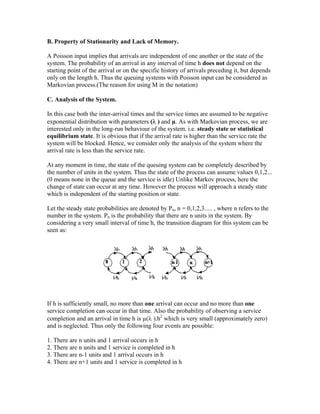 B. Property of Stationarity and Lack of Memory.

A Poisson input implies that arrivals are independent of one another or the state of the
system. The probability of an arrival in any interval of time h does not depend on the
starting point of the arrival or on the specific history of arrivals preceding it, but depends
only on the length h. Thus the queuing systems with Poisson input can be considered as
Markovian process.(The reason for using M in the notation)

C. Analysis of the System.

In this case both the inter-arrival times and the service times are assumed to be negative
exponential distribution with parameters (λ ) and µ. As with Markovian process, we are
interested only in the long-run behaviour of the system. i.e. steady state or statistical
equilibrium state. It is obvious that if the arrival rate is higher than the service rate the
system will be blocked. Hence, we consider only the analysis of the system where the
arrival rate is less than the service rate.

At any moment in time, the state of the queuing system can be completely described by
the number of units in the system. Thus the state of the process can assume values 0,1,2...
(0 means none in the queue and the service is idle) Unlike Markov process, here the
change of state can occur at any time. However the process will approach a steady state
which is independent of the starting position or state.

Let the steady state probabilities are denoted by Pn, n = 0,1,2,3..... , where n refers to the
number in the system. Pn is the probability that there are n units in the system. By
considering a very small interval of time h, the transition diagram for this system can be
seen as:




If h is sufficiently small, no more than one arrival can occur and no more than one
service completion can occur in that time. Also the probability of observing a service
completion and an arrival in time h is µ(λ ).h2 which is very small (approximately zero)
and is neglected. Thus only the following four events are possible:

1. There are n units and 1 arrival occurs in h
2. There are n units and 1 service is completed in h
3. There are n-1 units and 1 arrival occurs in h
4. There are n+1 units and 1 service is completed in h
 