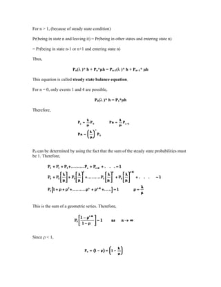 For n > 1, (because of steady state condition)

Pr(being in state n and leaving it) = Pr(being in other states and entering state n)

= Pr(being in state n-1 or n+1 and entering state n)

Thus,

                        Pn(λ )* h + Pn*µh = Pn-1(λ )* h + Pn+1* µh

This equation is called steady state balance equation.

For n = 0, only events 1 and 4 are possible,

                                     P0(λ )* h = P1*µh

Therefore,




P0 can be determined by using the fact that the sum of the steady state probabilities must
be 1. Therefore,




This is the sum of a geometric series. Therefore,




Since ρ < 1,
 