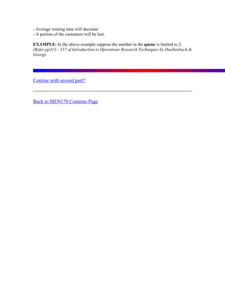 - Average waiting time will decrease
- A portion of the customers will be lost.

EXAMPLE: In the above example suppose the number in the queue is limited to 2.
(Refer pp313 - 337 of Introduction to Operations Research Techniques by Daellenbach &
George




Contine with second part?



Back to MEN170 Contents Page
 