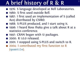 A brief history of R & R
1976: S language developed at Bell Laboratories.
1980: S first used outside Bell.
1987: I first used an implementation of S (called
Ace) distributed by CSIRO.
1988: S-PLUS produced, and I start using it.
1996: I heard Ross Ihaka give a talk about R at a
statistics conference.
1997: CRAN began with 12 packages.
2000: R 1.0.0 released.
2001: I stopped using S-PLUS and switch to R.
2004: I contributed my first function to R
(quantile).
2
 