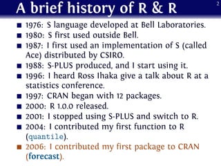A brief history of R & R
1976: S language developed at Bell Laboratories.
1980: S first used outside Bell.
1987: I first used an implementation of S (called
Ace) distributed by CSIRO.
1988: S-PLUS produced, and I start using it.
1996: I heard Ross Ihaka give a talk about R at a
statistics conference.
1997: CRAN began with 12 packages.
2000: R 1.0.0 released.
2001: I stopped using S-PLUS and switch to R.
2004: I contributed my first function to R
(quantile).
2006: I contributed my first package to CRAN
(forecast).
2
 