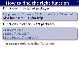How to find the right function
Functions in installed packages
.
......
help.search("neural"). Equivalently: ??neural
Also built into RStudio help.
Functions in other CRAN packages
.
......
library(sos)
findFn("neural")
RSiteSearch("neural")
findFn only searches functions.
6
 