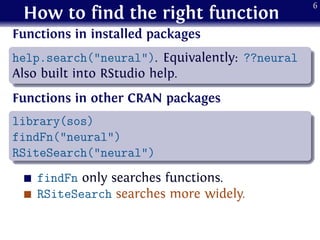 How to find the right function
Functions in installed packages
.
......
help.search("neural"). Equivalently: ??neural
Also built into RStudio help.
Functions in other CRAN packages
.
......
library(sos)
findFn("neural")
RSiteSearch("neural")
findFn only searches functions.
RSiteSearch searches more widely.
6
 