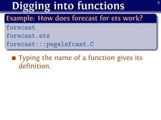 Digging into functions
.
Example: How does forecast for ets work?
..
......
forecast
forecast.ets
forecast:::pegelsfcast.C
Typing the name of a function gives its
definition.
9
 