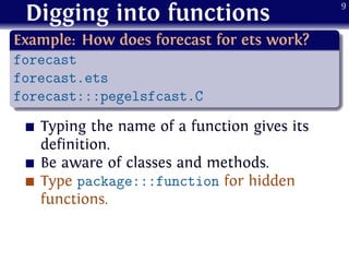 Digging into functions
.
Example: How does forecast for ets work?
..
......
forecast
forecast.ets
forecast:::pegelsfcast.C
Typing the name of a function gives its
definition.
Be aware of classes and methods.
Type package:::function for hidden
functions.
9
 
