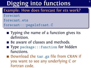 Digging into functions
.
Example: How does forecast for ets work?
..
......
forecast
forecast.ets
forecast:::pegelsfcast.C
Typing the name of a function gives its
definition.
Be aware of classes and methods.
Type package:::function for hidden
functions.
Download the tar.gz file from CRAN if
you want to see any underlying C or
Fortran code.
9
 