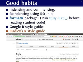 Good habits
indenting and commenting.
Reindenting using RStudio.
formatR package: I run tidy.dir() before
reading student code!
Google R style guide:
Hadley’s R style guide:
11
 