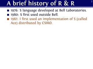 A brief history of R & R
1976: S language developed at Bell Laboratories.
1980: S first used outside Bell.
1987: I first used an implementation of S (called
Ace) distributed by CSIRO.
2
 