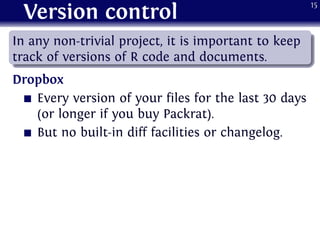 Version control
.
......
In any non-trivial project, it is important to keep
track of versions of R code and documents.
Dropbox
Every version of your files for the last 30 days
(or longer if you buy Packrat).
But no built-in diff facilities or changelog.
15
 
