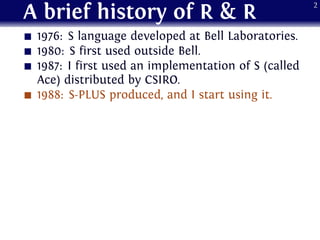 A brief history of R & R
1976: S language developed at Bell Laboratories.
1980: S first used outside Bell.
1987: I first used an implementation of S (called
Ace) distributed by CSIRO.
1988: S-PLUS produced, and I start using it.
2
 