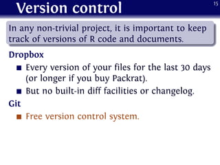 Version control
.
......
In any non-trivial project, it is important to keep
track of versions of R code and documents.
Dropbox
Every version of your files for the last 30 days
(or longer if you buy Packrat).
But no built-in diff facilities or changelog.
Git
Free version control system.
15
 