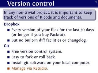 Version control
.
......
In any non-trivial project, it is important to keep
track of versions of R code and documents.
Dropbox
Every version of your files for the last 30 days
(or longer if you buy Packrat).
But no built-in diff facilities or changelog.
Git
Free version control system.
Easy to fork or roll back.
Install git software on your local computer.
Manage via RStudio.
15
 