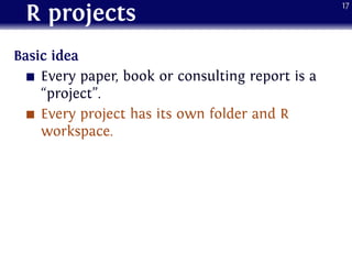 R projects
Basic idea
Every paper, book or consulting report is a
“project”.
Every project has its own folder and R
workspace.
17
 