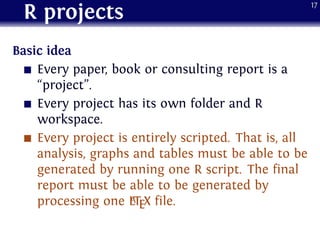 R projects
Basic idea
Every paper, book or consulting report is a
“project”.
Every project has its own folder and R
workspace.
Every project is entirely scripted. That is, all
analysis, graphs and tables must be able to be
generated by running one R script. The final
report must be able to be generated by
processing one LATEX file.
17
 