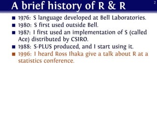 A brief history of R & R
1976: S language developed at Bell Laboratories.
1980: S first used outside Bell.
1987: I first used an implementation of S (called
Ace) distributed by CSIRO.
1988: S-PLUS produced, and I start using it.
1996: I heard Ross Ihaka give a talk about R at a
statistics conference.
2
 