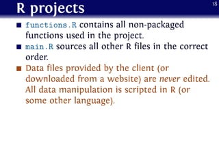 R projects
functions.R contains all non-packaged
functions used in the project.
main.R sources all other R files in the correct
order.
Data files provided by the client (or
downloaded from a website) are never edited.
All data manipulation is scripted in R (or
some other language).
18
 