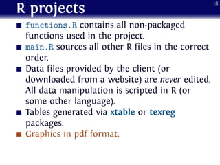 R projects
functions.R contains all non-packaged
functions used in the project.
main.R sources all other R files in the correct
order.
Data files provided by the client (or
downloaded from a website) are never edited.
All data manipulation is scripted in R (or
some other language).
Tables generated via xtable or texreg
packages.
Graphics in pdf format.
18
 