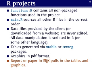 R projects
functions.R contains all non-packaged
functions used in the project.
main.R sources all other R files in the correct
order.
Data files provided by the client (or
downloaded from a website) are never edited.
All data manipulation is scripted in R (or
some other language).
Tables generated via xtable or texreg
packages.
Graphics in pdf format.
Report or paper in LATEX pulls in the tables and
graphics.
18
 