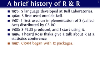 A brief history of R & R
1976: S language developed at Bell Laboratories.
1980: S first used outside Bell.
1987: I first used an implementation of S (called
Ace) distributed by CSIRO.
1988: S-PLUS produced, and I start using it.
1996: I heard Ross Ihaka give a talk about R at a
statistics conference.
1997: CRAN began with 12 packages.
2
 