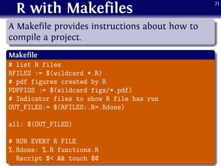 R with Makefiles
.
......
A Makefile provides instructions about how to
compile a project.
.
Makefile
..
......
# list R files
RFILES := $(wildcard *.R)
# pdf figures created by R
PDFFIGS := $(wildcard figs/*.pdf)
# Indicator files to show R file has run
OUT_FILES:= $(RFILES:.R=.Rdone)
all: $(OUT_FILES)
# RUN EVERY R FILE
%.Rdone: %.R functions.R
Rscript $< && touch $@
21
 