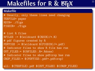 Makefiles for R & LATEX
.
Makefile
..
......
# Usually, only these lines need changing
TEXFILE= paper
RDIR= ./figs
FIGDIR= ./figs
# list R files
RFILES := $(wildcard $(RDIR)/*.R)
# pdf figures created by R
PDFFIGS := $(wildcard $(FIGDIR)/*.pdf)
# Indicator files to show R file has run
OUT_FILES:= $(RFILES:.R=.Rdone)
# Indicator files to show pdfcrop has run
CROP_FILES:= $(PDFFIGS:.pdf=.pdfcrop)
all: $(TEXFILE).pdf $(OUT_FILES) $(CROP_FILES)
22
 