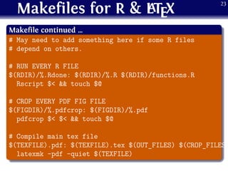 Makefiles for R & LATEX
.
Makefile continued …
..
......
# May need to add something here if some R files
# depend on others.
# RUN EVERY R FILE
$(RDIR)/%.Rdone: $(RDIR)/%.R $(RDIR)/functions.R
Rscript $< && touch $@
# CROP EVERY PDF FIG FILE
$(FIGDIR)/%.pdfcrop: $(FIGDIR)/%.pdf
pdfcrop $< $< && touch $@
# Compile main tex file
$(TEXFILE).pdf: $(TEXFILE).tex $(OUT_FILES) $(CROP_FILES)
latexmk -pdf -quiet $(TEXFILE)
23
 