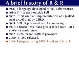 A brief history of R & R
1976: S language developed at Bell Laboratories.
1980: S first used outside Bell.
1987: I first used an implementation of S (called
Ace) distributed by CSIRO.
1988: S-PLUS produced, and I start using it.
1996: I heard Ross Ihaka give a talk about R at a
statistics conference.
1997: CRAN began with 12 packages.
2000: R 1.0.0 released.
2001: I stopped using S-PLUS and switch to R.
2
 