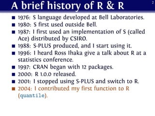 A brief history of R & R
1976: S language developed at Bell Laboratories.
1980: S first used outside Bell.
1987: I first u...