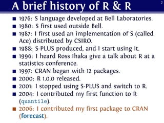 A brief history of R & R
1976: S language developed at Bell Laboratories.
1980: S first used outside Bell.
1987: I first u...