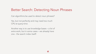 Better Search: Detecting Noun Phrases
Can algorithms be used to detect noun phrases?
Yes, but not perfectly and may need too much
CPU at query-time
Another way is to use knowledge bases – a lot of
extra work, but in some cases – we already have
one - the search index itself!
 