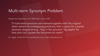 Multi-term Synonym Problem
Subject was inspired by an old JIRA ticket: Lucene-1622 
“if multi-word synonyms are indexed together with the original
token stream (at overlapping positions), then a query for a partial
synonym sequence (e.g., ‘big’ in the synonym ‘big apple’ for
‘new york city’) causes the document to match”
(or “apple” which will hit on my blog post if you crawl lucidworks.com !)
 