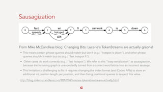 Sausagization
From Mike McCandless blog: Changing Bits: Lucene's TokenStreams are actually graphs!
• This means certain phrase queries should match but don't (e.g.: "hotspot is down"), and other phrase
queries shouldn't match but do (e.g.: "fast hotspot fi").
• Other cases do work correctly (e.g.: "fast hotspot"). We refer to this "lossy serialization" as sausagization,
because the incoming graph is unexpectedly turned from a correct word lattice into an incorrect sausage.
• This limitation is challenging to fix: it requires changing the index format (and Codec APIs) to store an
additional int position length per position, and then fixing positional queries to respect this value.
http://blog.mikemccandless.com/2012/04/lucenes-tokenstreams-are-actually.html
 