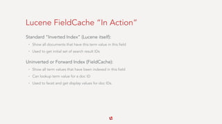 Lucene FieldCache “In Action”
Standard “Inverted Index” (Lucene itself):
• Show all documents that have this term value in this field
• Used to get initial set of search result IDs
Uninverted or Forward Index (FieldCache):
• Show all term values that have been indexed in this field
• Can lookup term value for a doc ID
• Used to facet and get display values for doc IDs.
 