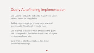 Query Autofiltering Implementation
Use Lucene FieldCache to build a map of field values
to field names (of string fields)
Add synonym mappings from synonyms.txt and
stemming to this value(s) -> field(s) map
Use this map to discover noun phrases in the query
that correspond to field values in the index – longest
contiguous phrase wins
Build filter or boost queries based on these
discovered mappings
 