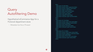 Query 
Autofiltering Demo
Hypothetical eCommerce App for a
Fictional department store
• Metadata has Noun Phrases!
<doc>
<ﬁeld name="id">95</ﬁeld>
<ﬁeld name="product_type">sweat shirt</ﬁeld>
<ﬁeld name="product_category">shirt</ﬁeld>
<ﬁeld name="style">V neck</ﬁeld>
<ﬁeld name="style">short sleeve</ﬁeld>
<ﬁeld name="brand">J Crew</ﬁeld>
<ﬁeld name="color">grey</ﬁeld>
<ﬁeld name="material">cotton</ﬁeld>
<ﬁeld name="consumer_type">womens</ﬁeld>
</doc>
<doc>
<ﬁeld name="id">154</ﬁeld>
<ﬁeld name="product_type">crew socks</ﬁeld>
<ﬁeld name="product_category">socks</ﬁeld>
<ﬁeld name="color">white</ﬁeld>
<ﬁeld name="brand">Joe Boxer</ﬁeld>
<ﬁeld name="consumer_type">mens</ﬁeld>
</doc>
<doc>
<ﬁeld name="id">17</ﬁeld>
<ﬁeld name="product_type">boxer shorts</ﬁeld>
<ﬁeld name="product_category">underwear</ﬁeld>
<ﬁeld name="color">white</ﬁeld>
<ﬁeld name="brand">Fruit of the Loom</ﬁeld>
<ﬁeld name="consumer_type">mens</ﬁeld>
</doc>
 