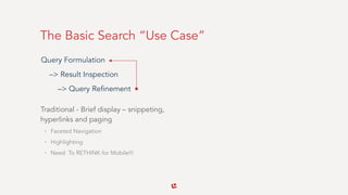 The Basic Search “Use Case”
Traditional - Brief display – snippeting, 
hyperlinks and paging
• Faceted Navigation
• Highlighting
• Need To RETHINK for Mobile!!!
Query Formulation  
–> Result Inspection 
–> Query Refinement
 